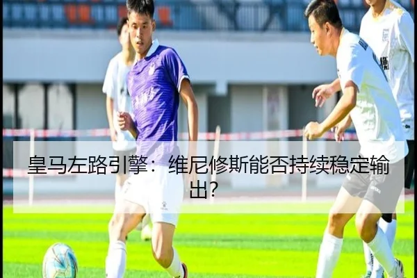 皇马左路引擎：维尼修斯能否持续稳定输出？
