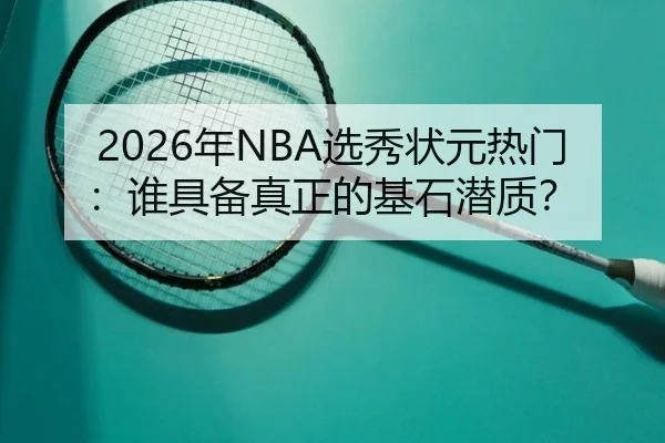 2026年NBA选秀状元热门：谁具备真正的基石潜质？